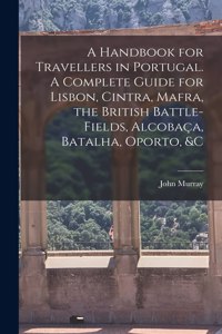 Handbook for Travellers in Portugal. A Complete Guide for Lisbon, Cintra, Mafra, the British Battle-fields, Alcobaça, Batalha, Oporto, &c