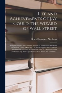 Life and Achievements of Jay Gould, the Wizard of Wall Street [microform]: Being a Complete and Graphic Account of the Greatest Financier of Modern Times; His Early Life and Struggles; Bold Ventures and Brilliant Successes;