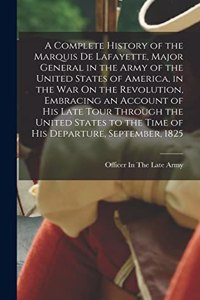 Complete History of the Marquis De Lafayette, Major General in the Army of the United States of America, in the War On the Revolution, Embracing an Account of His Late Tour Through the United States to the Time of His Departure, September, 1825