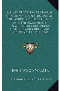 A Plain Protestant's Manual Or Certain Plain Sermons On The Scriptures, The Church, And The Sacraments: In Which The Corruptions Of The Romish Church Are Evidently Set Forth (1851)