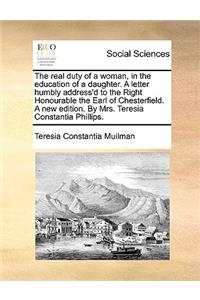 The Real Duty of a Woman, in the Education of a Daughter. a Letter Humbly Address'd to the Right Honourable the Earl of Chesterfield. a New Edition. by Mrs. Teresia Constantia Phillips.