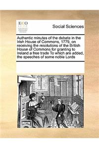 Authentic minutes of the debate in the Irish House of Commons, 1779, on receiving the resolutions of the British House of Commons for granting to Ireland a free trade To which are added, the speeches of some noble Lords