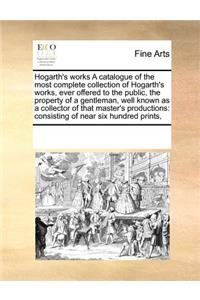 Hogarth's Works a Catalogue of the Most Complete Collection of Hogarth's Works, Ever Offered to the Public, the Property of a Gentleman, Well Known as a Collector of That Master's Productions