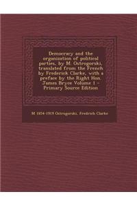 Democracy and the Organization of Political Parties, by M. Ostrogorski, Translated from the French by Frederick Clarke, with a Preface by the Right Hon. James Bryce Volume 1 - Primary Source Edition