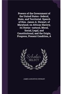 Powers of the Government of the United States--federal, State, and Territorial. Speech of Hon. James A. Stewart, of Maryland, on African Slavery, its Status--natural, Moral, Social, Legal, and Constitutional; and the Origin, Progress, Present Condi