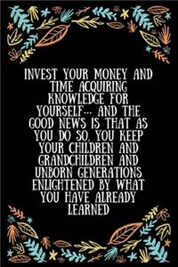 Invest your money and time acquiring knowledge for yourself... and the good news is that as you do so, you keep your children and grandchildren