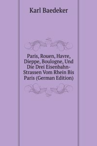 Paris, Rouen, Havre, Dieppe, Boulogne, Und Die Drei Eisenbahn-Strassen Vom Rhein Bis Paris (German Edition)