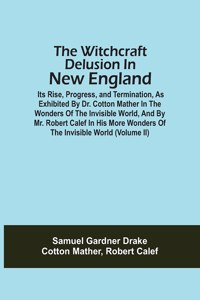Witchcraft Delusion In New England; Its Rise, Progress, And Termination, As Exhibited By Dr. Cotton Mather In The Wonders Of The Invisible World, And By Mr. Robert Calef In His More Wonders Of The Invisible World (Volume Ii)