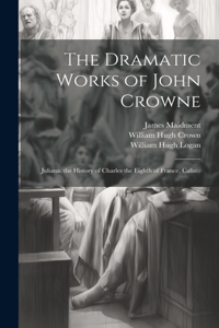 Dramatic Works of John Crowne: Juliana. the History of Charles the Eighth of France. Calisto