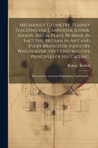 Mechanics' Geometry, Plainly Teaching the Carpenter, Joiner, Mason, Metal-plate Worker, in Fact the Artisan in Any and Every Branch of Industry Whatsoever, the Constructive Principles of His Calling.