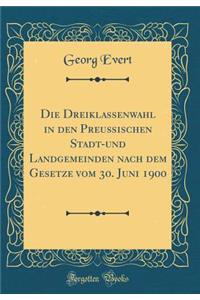 Die Dreiklassenwahl in Den Preußischen Stadt-Und Landgemeinden Nach Dem Gesetze Vom 30. Juni 1900 (Classic Reprint)