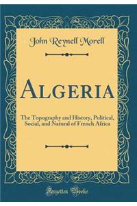 Algeria: The Topography and History, Political, Social, and Natural of French Africa (Classic Reprint)