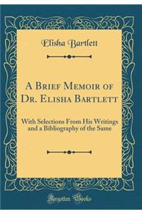 A Brief Memoir of Dr. Elisha Bartlett: With Selections from His Writings and a Bibliography of the Same (Classic Reprint): With Selections from His Writings and a Bibliography of the Same (Classic Reprint)