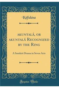 ŚakuntalÃ¡, or ŚakuntalÃ¡ Recognized by the Ring: A Sanskrit Drama in Seven Acts (Classic Reprint)