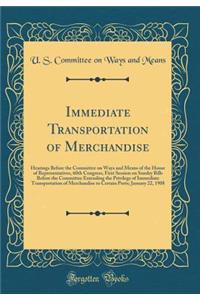 Immediate Transportation of Merchandise: Hearings Before the Committee on Ways and Means of the House of Representatives, 60th Congress, First Session on Sundry Bills Before the Committee Extending the Privilege of Immediate Transportation of Merch