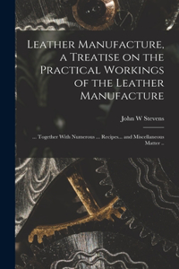 Leather Manufacture, a Treatise on the Practical Workings of the Leather Manufacture; ... Together With Numerous ... Recipes... and Miscellaneous Matter ..