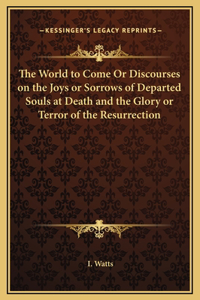 The World to Come Or Discourses on the Joys or Sorrows of Departed Souls at Death and the Glory or Terror of the Resurrection