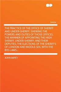The Practice of the Office of Sheriff and Under-Sheriff; Shewing the Powers and Duties of Those Offices. the Manner of Appointing the High Sheriff, Under-Sheriff; And Their Deputies. the Elections of the Sheriffs of London and Middle-Sex, with the