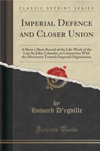 Imperial Defence and Closer Union: A Short a Short Record of the Life-Work of the Late Sir John Colombo, in Connection with the Movement Towards Imperial Organisation (Classic Reprint)
