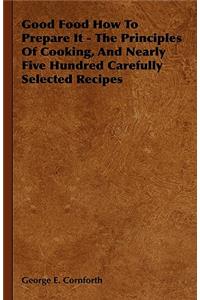 Good Food How to Prepare It - The Principles of Cooking, and Nearly Five Hundred Carefully Selected Recipes