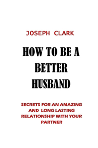 How to Be a Better Husband: Secrets for an Amazing and Long Lasting Relationship with Your Partner