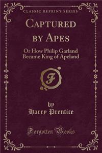 Captured by Apes: Or How Philip Garland Became King of Apeland (Classic Reprint)