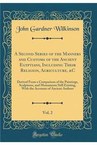 A Second Series of the Manners and Customs of the Ancient Egyptians, Including Their Religion, Agriculture, &c, Vol. 2: Derived from a Comparison of the Paintings, Sculptures, and Monuments Still Existing, with the Accounts of Ancient Authors