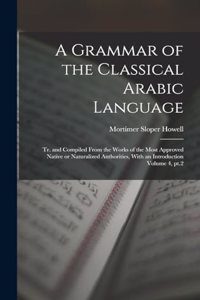 A Grammar of the Classical Arabic Language; tr. and Compiled From the Works of the Most Approved Native or Naturalized Authorities, With an Introduction Volume 4, pt.2