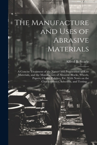 Manufacture and Uses of Abrasive Materials; a Concise Treatment of the Nature and Preparation of Raw Materials, and the Manufacture of Abrasive Blocks, Wheels, Papers, Cloths, Polishes, Etc. With Notes on the Characteristics, Selection, and Testing