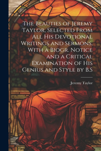 Beauties of Jeremy Taylor, Selected From All His Devotional Writings and Sermons, With a Biogr. Notice and a Critical Examination of His Genius and Style by B.S