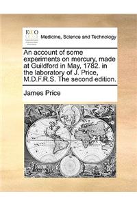 An Account of Some Experiments on Mercury, Made at Guildford in May, 1782. in the Laboratory of J. Price, M.D.F.R.S. the Second Edition.