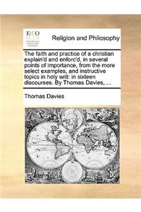 Faith and Practice of a Christian Explain'd and Enforc'd, in Several Points of Importance, from the More Select Examples, and Instructive Topics in Holy Writ