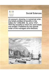 An Account, Shewing, in Numerical Order, the Tickets Entitled to Benefits in the Lottery for 1,050,005l. 5s. Anno 1757. with the Benefits to Which the Said Tickets Are Entitled. Published by the Special Order of the Managers and Directors.
