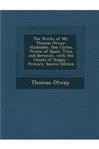 The Works of Mr. Thomas Otway: Alcibiades. Don Carlos, Prince of Spain. Titus and Berenice, with the Cheats of Scapin