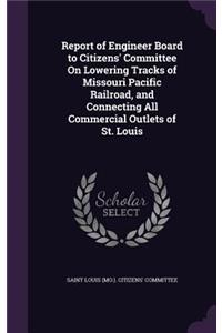 Report of Engineer Board to Citizens' Committee On Lowering Tracks of Missouri Pacific Railroad, and Connecting All Commercial Outlets of St. Louis