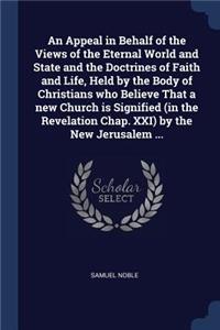 An Appeal in Behalf of the Views of the Eternal World and State and the Doctrines of Faith and Life, Held by the Body of Christians Who Believe That a New Church Is Signified (in the Revelation Chap. XXI) by the New Jerusalem ...