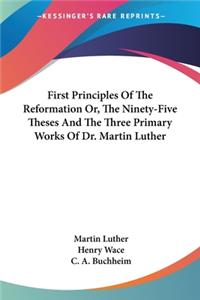 First Principles Of The Reformation Or, The Ninety-Five Theses And The Three Primary Works Of Dr. Martin Luther