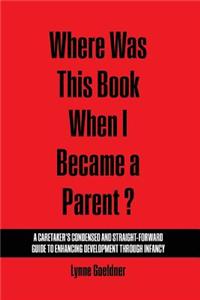 Where Was This Book When I Became a Parent? A Caretaker’s Condensed and Straight-Forward Guide to Enhancing Development Through Infancy