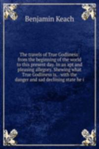travels of True Godliness: from the beginning of the world to this present day. In an apt and pleasing allegory. Shewing what True Godliness is, . with the danger and sad declining state he i