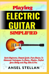 Playing ELECTRIC GUITAR Simplified: Quick Beginners Stepped Guide From Basics To Advanced Techniques To Learn, Master, Perfect Your Ability and Play Like A Pro