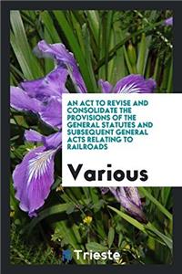 An act to revise and consolidate the provisions of the general statutes and Subsequent General Acts Relating to Railroads