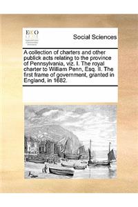 A Collection of Charters and Other Publick Acts Relating to the Province of Pennsylvania, Viz. I. the Royal Charter to William Penn, Esq. II. the First Frame of Government, Granted in England, in 1682.