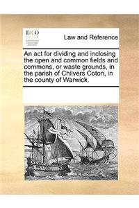 An ACT for Dividing and Inclosing the Open and Common Fields and Commons, or Waste Grounds, in the Parish of Chilvers Coton, in the County of Warwick.