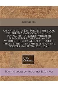 An Answer to Dr. Burgess His Book, Entituled a Case Concerning of Buying Bishop Lands Which He Spread Before the Parliament, Wherein He Goes about to Justifie That Tythes Is the Ministers of the Gospels Maintenance. (1659)