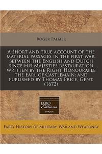 A Short and True Account of the Material Passages in the First War, Between the English and Dutch Since His Majesties Restauration Written by the Right Honourable the Earl of Castlemain; And Published by Thomas Price, Gent. (1672)