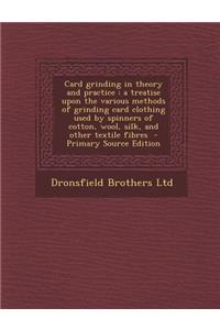 Card Grinding in Theory and Practice: A Treatise Upon the Various Methods of Grinding Card Clothing Used by Spinners of Cotton, Wool, Silk, and Other