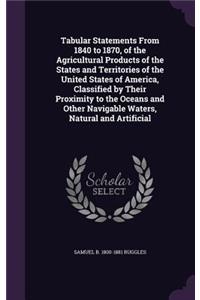 Tabular Statements From 1840 to 1870, of the Agricultural Products of the States and Territories of the United States of America, Classified by Their Proximity to the Oceans and Other Navigable Waters, Natural and Artificial