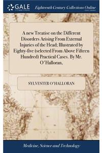 new Treatise on the Different Disorders Arising From External Injuries of the Head; Illustrated by Eighty-five (selected From Above Fifteen Hundred) Practical Cases. By Mr. O'Halloran,