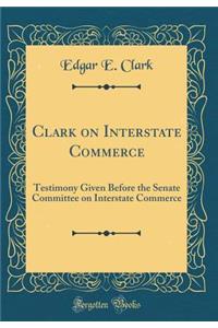 Clark on Interstate Commerce: Testimony Given Before the Senate Committee on Interstate Commerce (Classic Reprint)