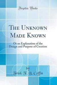 The Unknown Made Known: Or an Explanation of the Design and Purpose of Creation (Classic Reprint)